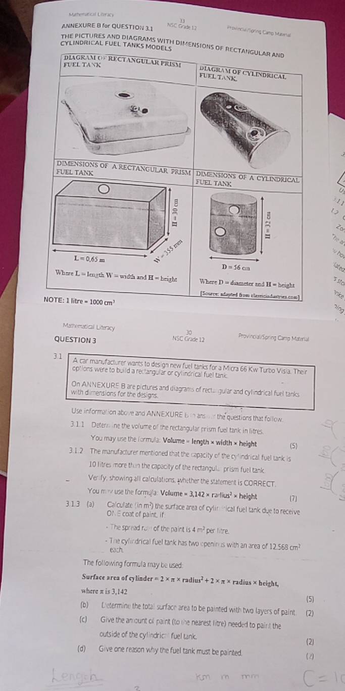 Muehernatical Literacy
ANNEXURE B for QUESTION 3.1
NSC Grade 12 Provincal/Spring Camp Mabenal
THE PICTURES AND DIAGRAMS WITH DIMENSIONS OF RECTANGULAR AND
CYLINDRICAL FUEL TANKS MODELS
FUEL TANK
DIAGRAM OF RECTANGULAR PRISM DIAGRAM OF CYLINDRICAL
FUELTANK
C
DIMENSIONS OF A RECTANGULAR PRISM DIMENSIONS OF A CYLINDRICAL
FUEL TANK
FUEL TANK

③L1
1
Zo
he ar
w ho
L=0.65m
D=56cm lated
h and
Where L = length W=m∠ Z H=height Where D= diameter and . H=heig
510
[Source: adapted from elesriciadustries.com]
vike
NOTE: 1 lit re=1000cm^3
ning
Marhematical Literacy
30
QUESTION 3
NSC Grade 12 Provincial/Spring Camp Material
3.1 A car manufacturer wants to design new fuel tanks for a Micra 66 Kw Turbo Visia. Their
options were to build a reclangular or cylindrical fuel tank
On ANNEXURE B are pictures and diagrams of recta gular and cylindrical fuel tanks
with dimensions for the designs.
Use information above and ANNEXURE B to ansor the questions that follow.
3.1.1 Detern ine the volume of the rectangular prism fuel tank in litres.
You may use the formula: Volume « length × width × height (5)
3.1.2 The manufacturer mentioned that the capacity of the cylindrical fuel tank is
10 litres more than the capacity of the rectangula prism fuel tank.
Verify, showing all calculations, whether the statement is CORRECT.
You mi use the formyla: Volume =3,142* rarlius^2* height (7
3.1.3 (a) Calculate (in m²) the surface area of cylin fical fuel tank due to receive
ON E coat of paint f.
- The spread rom of the paint is 4m^2 per litre.
- The cylindrical fuel tank has two openinus with an area of 12.568cm^2
each.
The following formula may be used:
Surface area of cylinde =2* π * radius^2+2* π * radius × height,
where π is 3,142
(5)
(b) Determine the total surface area to be painted with two layers of paint. (2)
(c) Give the amount of paint (to the nearest litre) needed to paint the
outside of the cylindric fuel tank.
(2)
(d)  Give one reason why the fuel tank must be painted.
(2)