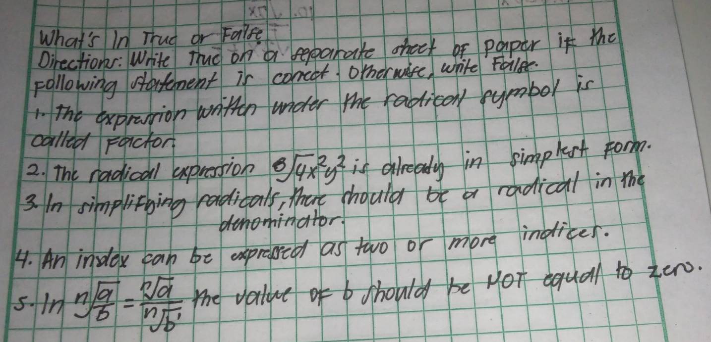 What's In Thud or Faise 
Oirectionr: White Trud on a reparake oheck of paper it the 
Following sarfement is concer otherwire, white Follee. 
1 The exprantion writtn under the racticonl symbor is 
called Farchor 
2. The radical expression sqrt[8](4x^2y^2) is already in simplest Form. 
3. In simplithing radicals, there should be a radical in the 
dhominator 
4. An index can be expressed as two or more indices. 
5. ln sqrt[n](frac a)b= sqrt[n](a)/sqrt[n](b^1)  the vatue of b should be Hot equal to zer.