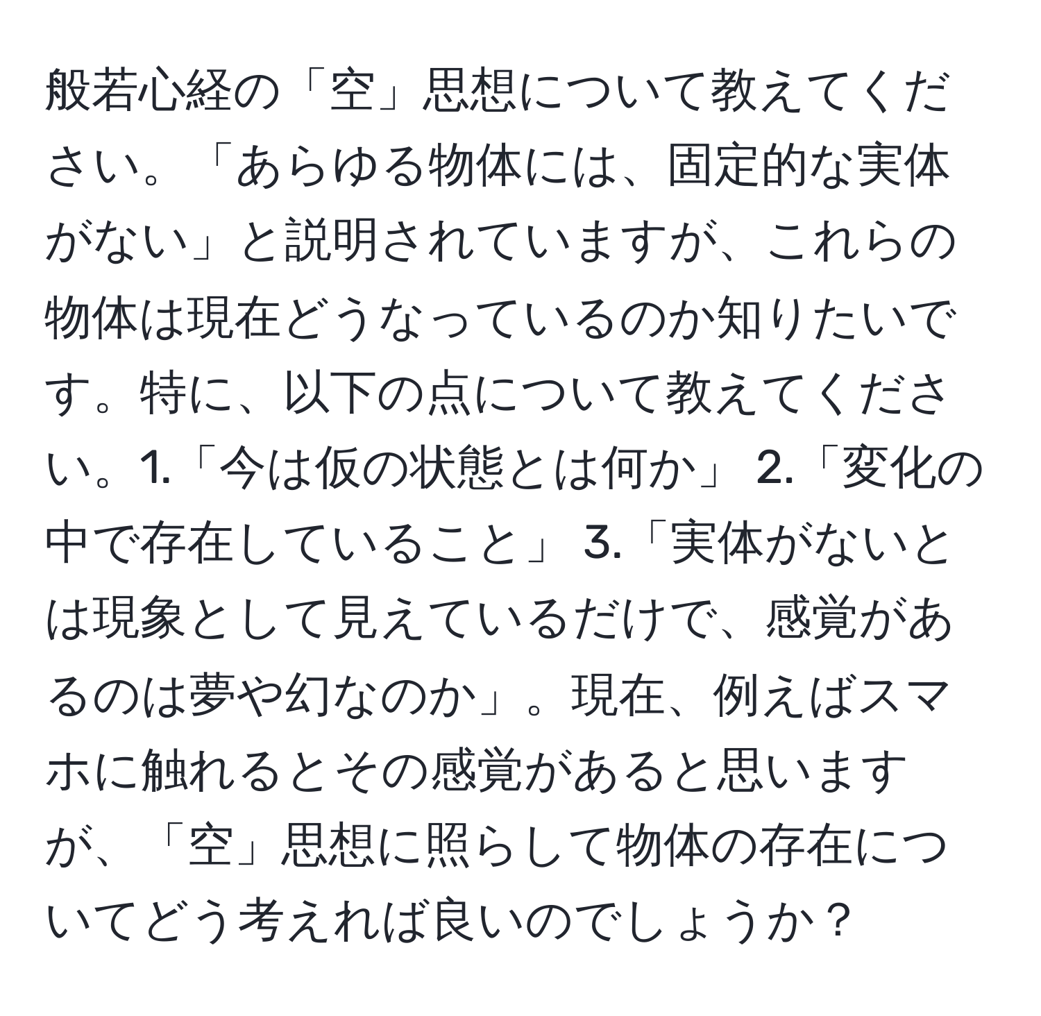 般若心経の「空」思想について教えてください。「あらゆる物体には、固定的な実体がない」と説明されていますが、これらの物体は現在どうなっているのか知りたいです。特に、以下の点について教えてください。1.「今は仮の状態とは何か」 2.「変化の中で存在していること」 3.「実体がないとは現象として見えているだけで、感覚があるのは夢や幻なのか」。現在、例えばスマホに触れるとその感覚があると思いますが、「空」思想に照らして物体の存在についてどう考えれば良いのでしょうか？