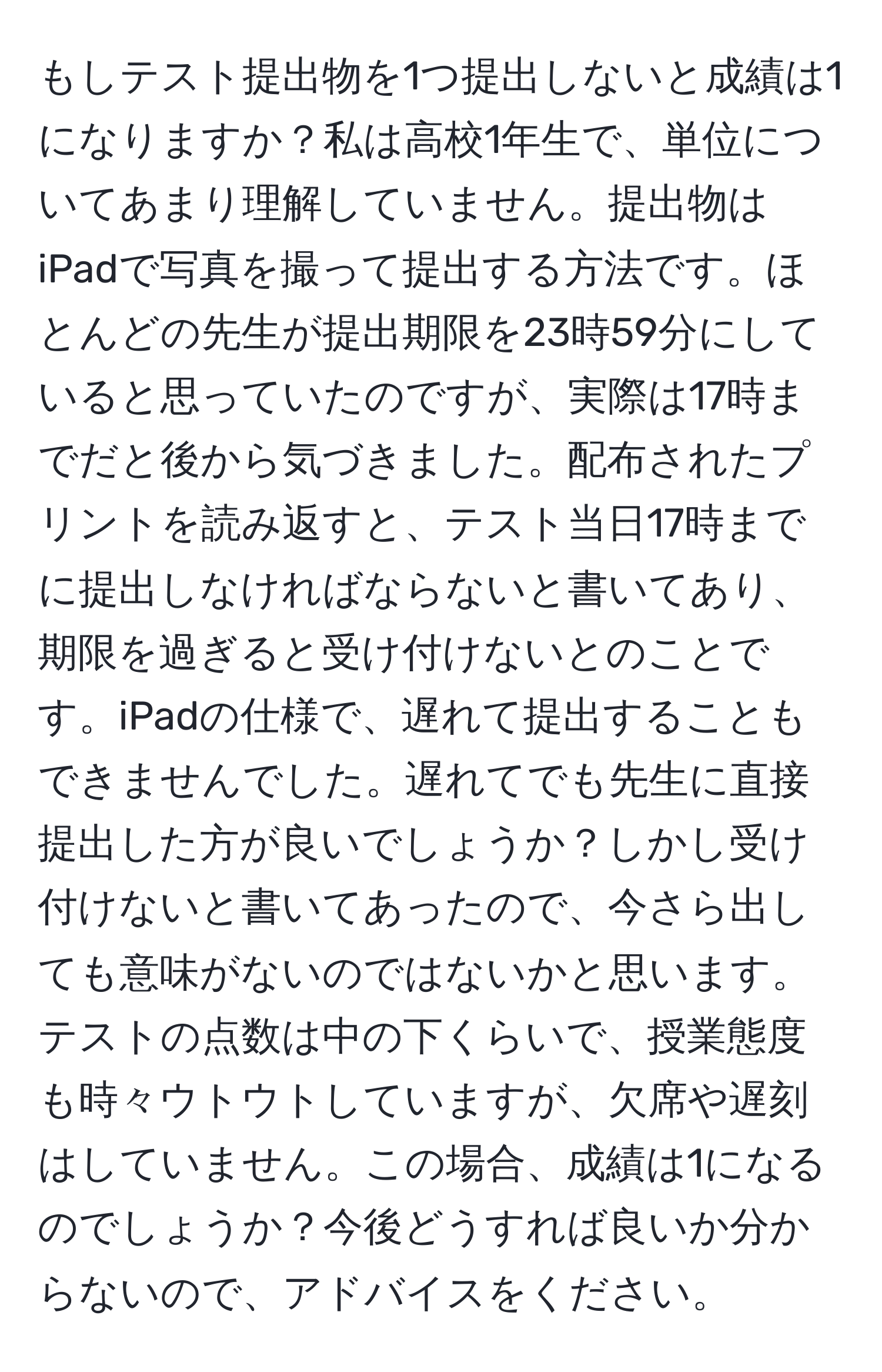 もしテスト提出物を1つ提出しないと成績は1になりますか？私は高校1年生で、単位についてあまり理解していません。提出物はiPadで写真を撮って提出する方法です。ほとんどの先生が提出期限を23時59分にしていると思っていたのですが、実際は17時までだと後から気づきました。配布されたプリントを読み返すと、テスト当日17時までに提出しなければならないと書いてあり、期限を過ぎると受け付けないとのことです。iPadの仕様で、遅れて提出することもできませんでした。遅れてでも先生に直接提出した方が良いでしょうか？しかし受け付けないと書いてあったので、今さら出しても意味がないのではないかと思います。テストの点数は中の下くらいで、授業態度も時々ウトウトしていますが、欠席や遅刻はしていません。この場合、成績は1になるのでしょうか？今後どうすれば良いか分からないので、アドバイスをください。