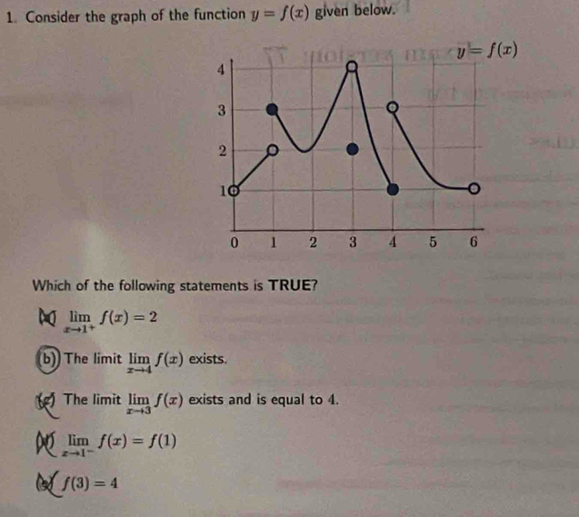 Consider the graph of the function y=f(x) given below.
Which of the following statements is TRUE?
limlimits _xto 1^+f(x)=2
b) The limit limlimits _xto 4f(x) exists.
() The limit limlimits _xto 3f(x) exists and is equal to 4.
limlimits _xto 1^-f(x)=f(1)
f(3)=4