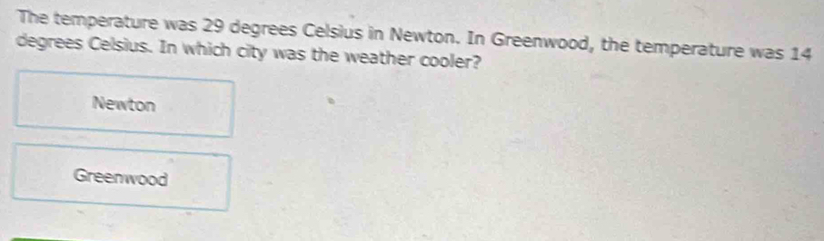 The temperature was 29 degrees Celsius in Newton. In Greenwood, the temperature was 14
degrees Celsius. In which city was the weather cooler?
Newton
Greenwood