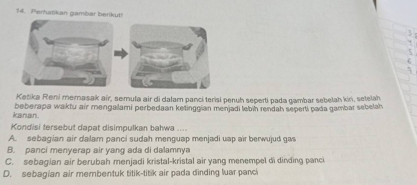 Perhatikan gambar berikut!
Ketika Reni memasak air, semula air di dalam panci terisi penuh seperti pada gambar sebelah kiri, setelah
beberapa waktu air mengalami perbedaan ketinggian menjadi lebih rendah seperti pada gambar sebelah
kanan.
Kondisi tersebut dapat disimpulkan bahwa ....
A. sebagian air dalam panci sudah menguap menjadi uap air berwujud gas
B. panci menyerap air yang ada di dalamnya
C. sebagian air berubah menjadi kristal-kristal air yang menempel di dinding panci
D. sebagian air membentuk titik-titik air pada dinding luar panci