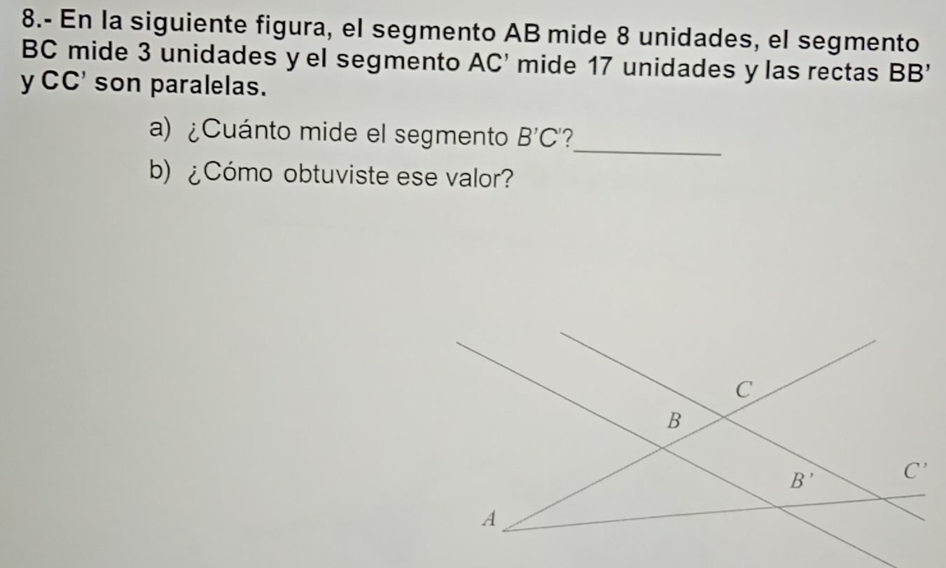 8.- En la siguiente figura, el segmento AB mide 8 unidades, el segmento
BC mide 3 unidades y el segmento AC' mide 17 unidades y las rectas BB'
yCC' son paralelas.
_
a) ¿Cuánto mide el segmento B'C' 2
b) ¿Cómo obtuviste ese valor?