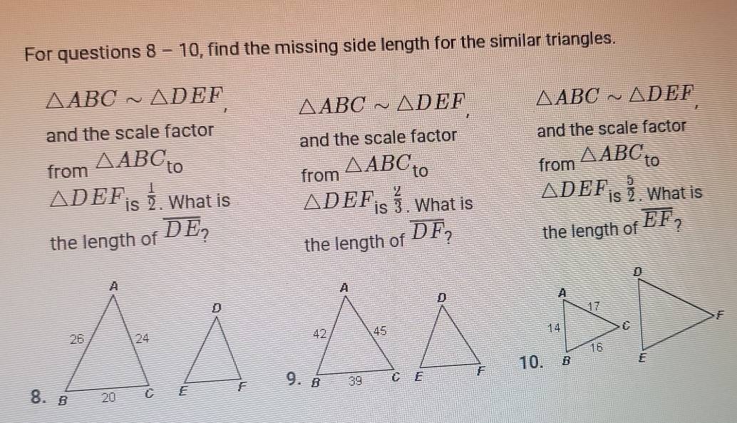 For questions 8 -10, find the missing side length for the similar triangles.
△ ABCsim △ DEF, △ ABCsim △ DEF △ ABCsim △ DEF
and the scale factor 
and the scale factor and the scale factor 
from △ ABC_to △ ABC_to from △ ABC_to
from
△ DEF is  1/2 . What is △ DEF_is 2/3 . What is △ DEF is  5/2 . What is 
the length of overline DF ? the length of overline EF ? 
the length of overline DE
9. 10.