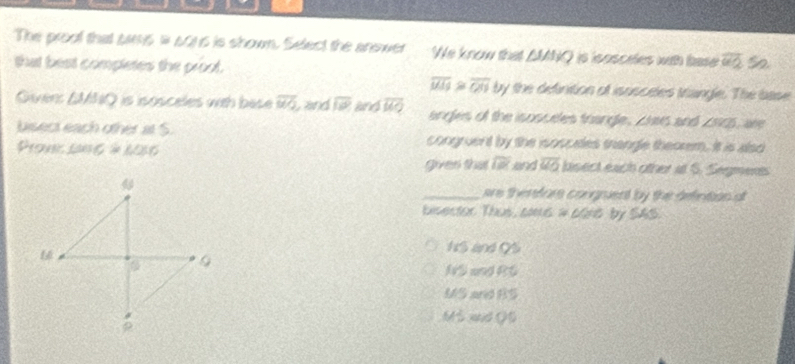 The proof that sas i s0ns is shown, Select the answer We know that ΔMNQ is isosceles with base overline QQ 52 
that best completes the proot.
overline MIS≌ overline Ob by the definition of isosceles triangle. The base 
Given: SMNQ is isosceles wth bese overline uvo , and overline 10 and overline MO angles of the isosceles trangle, zhes and ∠ NQS , ane 
bisect each other at S. congruent by the isosceles thangle theorem. It is alao 
Prone C= a =6=_ 2* 6 overline IR and overline MO bisect each other at S. Segment 
given that 
_ere therefors congruent by the defintion ot 
bisector Thus, aa6 # 60r6 by SAS.
H$ and QS
G
NS and RG
MS and BS
ρ
Mô aớ Q5