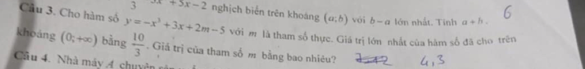 3 3x+5x-2 nghịch biến trên khoáng (a;b) với b-a lớn nhất, Tính a+h. 
Cầu 3. Cho hàm số y=-x^3+3x+2m-5 với m là tham số thực. Giá trị lớn nhất của hàm số đã cho trên 
khoảng (0;+∈fty ) bàng  10/3 . Giá trị của tham số m bằng bao nhiêu? 
Cầu 4. Nhà máy Á chuy