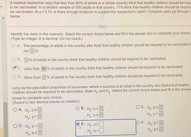 A medical researcher says that less than 80% of adults in a certain country think that healthy children should be requ
to be vaccinated. In a random sample of 500 adults in that country, 77% think that healthy children should be require
be vaccinated. At alpha =0.10 , is there enough evidence to support the researcher's claim? Complete parts (a) through (
below.
Identify the claim in this scenario. Select the correct choice below and fill in the answer box to complete your choice.
(Type an integer or a decimal. Do not round.)
A. The percentage of adults in the country who think that healthy children should be required to be vaccinated i
not %.
B. □ % of adults in the country think that healthy children should be required to be vaccinated.
C. Less than 80 % of adults in the country think that healthy children should be required to be vaccinated.
D. More than □° % of adults in the country think that healthy children should be required to be vaccinated.
Let p be the population proportion of successes, where a success is an adult in the country who thinks that healthy
children should be required to be vaccinated. State H_0 and H_a. Select the correct choice below and fill in the answe
boxes to complete your choice.
(Round to two decimal places as needed.)
B.
C.
A. H_0:p!= □ H_0:p H_0:p≤ □
H_a:p=□
H_a:p≥ □
H_a:p>□
F.
E. H_0:p≥ □ H_0:p=□
D. H_0:p>□ H_a:p!= □
H_a:p≤ □
H_a:p