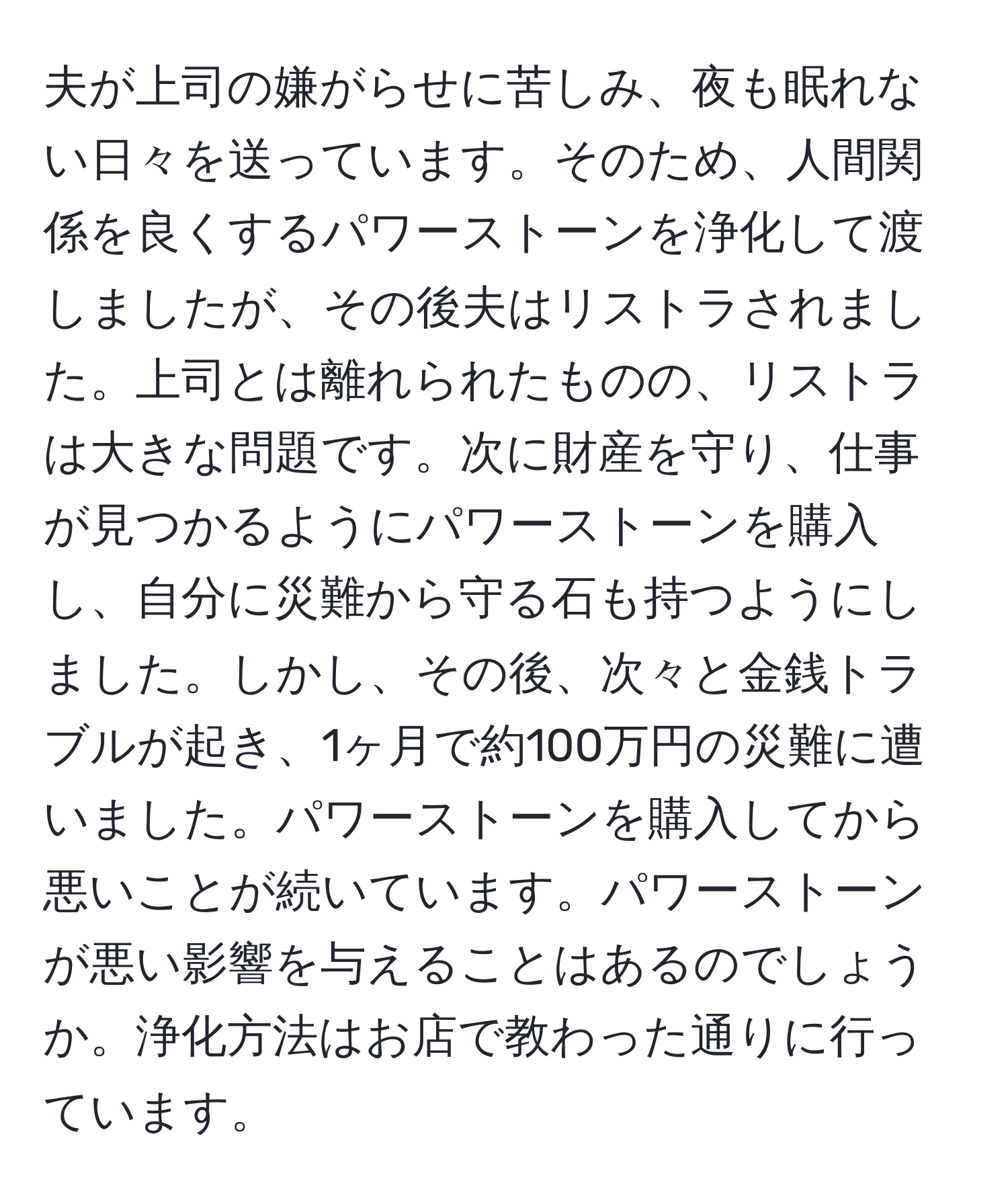 夫が上司の嫌がらせに苦しみ、夜も眠れない日々を送っています。そのため、人間関係を良くするパワーストーンを浄化して渡しましたが、その後夫はリストラされました。上司とは離れられたものの、リストラは大きな問題です。次に財産を守り、仕事が見つかるようにパワーストーンを購入し、自分に災難から守る石も持つようにしました。しかし、その後、次々と金銭トラブルが起き、1ヶ月で約100万円の災難に遭いました。パワーストーンを購入してから悪いことが続いています。パワーストーンが悪い影響を与えることはあるのでしょうか。浄化方法はお店で教わった通りに行っています。