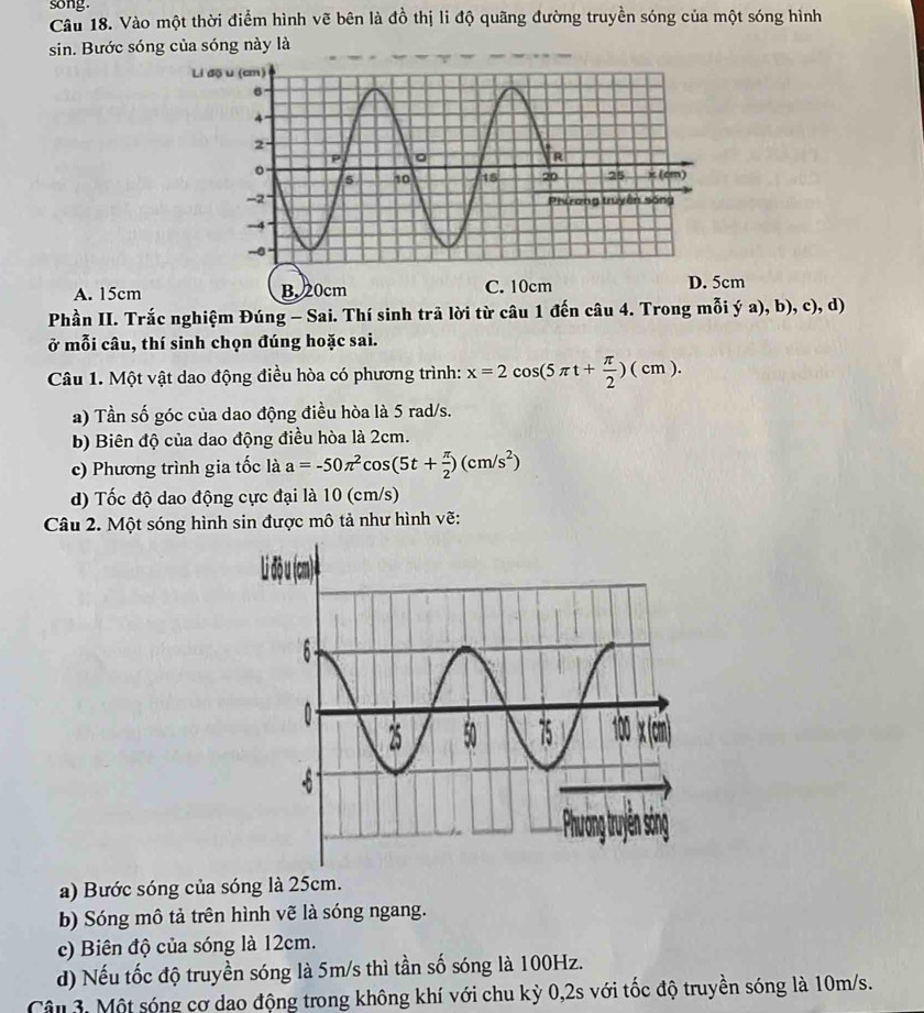 song.
Câu 18. Vào một thời điểm hình vẽ bên là đồ thị li độ quãng đường truyền sóng của một sóng hình
sin. Bước sóng của sóng này là
A. 15cm B. 20cmD. 5cm
Phần II. Trắc nghiệm Đúng - Sai. Thí sinh trã lời từ câu 1 đến câu 4. Trong mỗi ý a), b), c), d)
ở mỗi câu, thí sinh chọn đúng hoặc sai.
Câu 1. Một vật dao động điều hòa có phương trình: x=2cos (5π t+ π /2 )(cm). 
a) Tần số góc của dao động điều hòa là 5 rad/s.
b) Biên độ của dao động điều hòa là 2cm.
c) Phương trình gia tốc là a=-50π^2cos (5t+ π /2 )(cm/s^2)
d) Tốc độ dao động cực đại là 10 (cm/s)
Câu 2. Một sóng hình sin được mô tả như hình vẽ:
a) Bước sóng của sóng là 25cm.
b) Sóng mô tả trên hình vẽ là sóng ngang.
c) Biên độ của sóng là 12cm.
d) Nếu tốc độ truyền sóng là 5m/s thì tần số sóng là 100Hz.
Câu 3. Một sóng cơ dao động trong không khí với chu kỳ 0,2s với tốc độ truyền sóng là 10m/s.