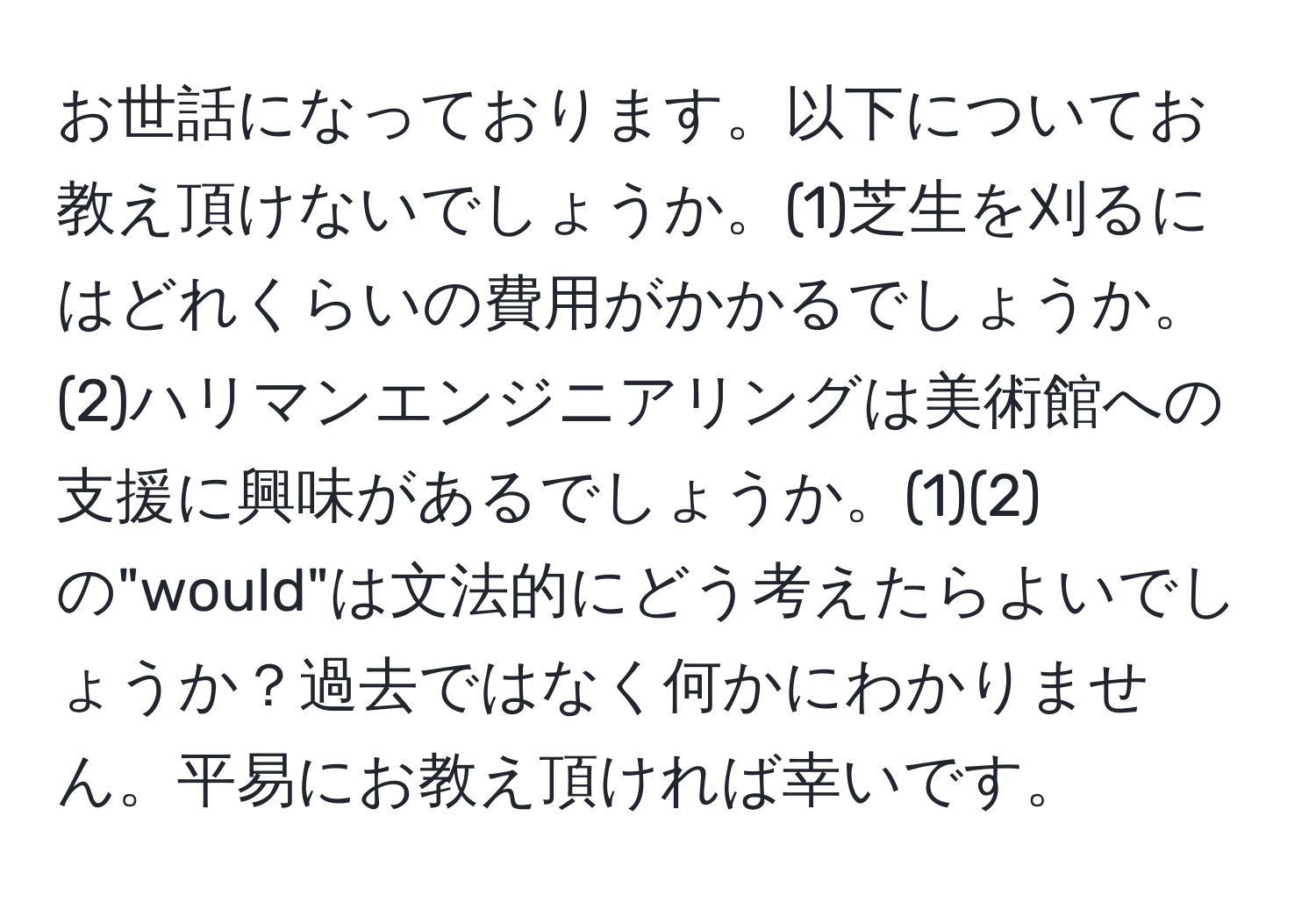 お世話になっております。以下についてお教え頂けないでしょうか。(1)芝生を刈るにはどれくらいの費用がかかるでしょうか。(2)ハリマンエンジニアリングは美術館への支援に興味があるでしょうか。(1)(2)の"would"は文法的にどう考えたらよいでしょうか？過去ではなく何かにわかりません。平易にお教え頂ければ幸いです。