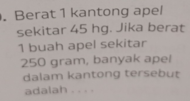 Berat 1 kantong apel 
sekitar 45 hg. Jika berat
1 buah apel sekitar
250 gram, banyak apel 
dalam kantong tersebut 
adalah . . . .