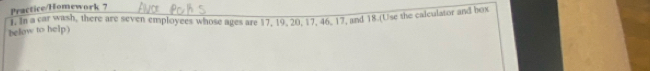 Practice/Homework ? 
below to help) 1. In a car wash, there are seven employees whose ages are 17, 19, 20, 17, 46, 17, and 18.(Use the calculator and box