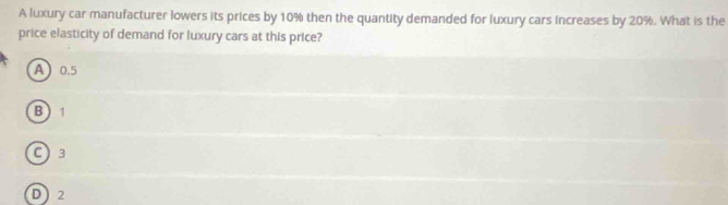 A luxury car manufacturer lowers its prices by 10% then the quantity demanded for luxury cars increases by 20%. What is the
price elasticity of demand for luxury cars at this price?
A 0.5
B  1
C) 3
D 2