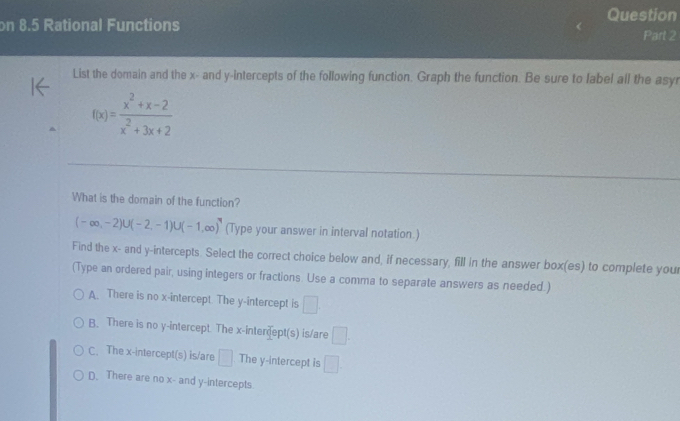 on 8.5 Rational Functions
Question
Part 2
List the domain and the x - and y-intercepts of the following function. Graph the function. Be sure to label all the asyr
f(x)= (x^2+x-2)/x^2+3x+2 
What is the domain of the function?
(-∈fty ,-2)∪ (-2,-1)∪ (-1,∈fty ) (Type your answer in interval notation.)
Find the x - and y-intercepts. Select the correct choice below and, if necessary, fill in the answer box(es) to complete your
(Type an ordered pair, using integers or fractions. Use a comma to separate answers as needed.)
A. There is no x-intercept. The y-intercept is □
B. There is no y-intercept. The x -interdept(s) is/are □ .
C. The x-intercept(s) is/are □ The y-intercept is □.
D. There are no x - and y-intercepts