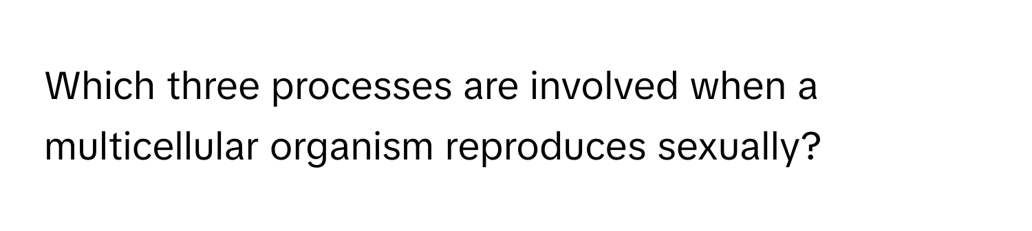 Which three processes are involved when a multicellular organism reproduces sexually?