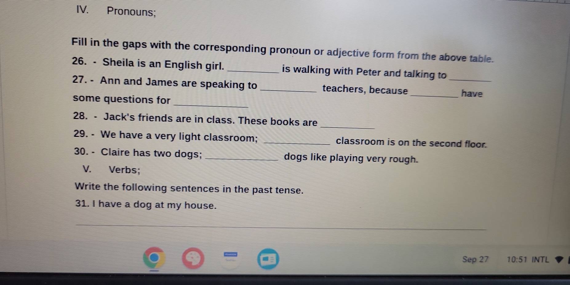 Pronouns; 
Fill in the gaps with the corresponding pronoun or adjective form from the above table. 
26. - Sheila is an English girl. _is walking with Peter and talking to_ 
27. - Ann and James are speaking to _teachers, because 
_have 
some questions for 
28. - Jack's friends are in class. These books are 
29. - We have a very light classroom; _classroom is on the second floor. 
30. - Claire has two dogs; dogs like playing very rough. 
V. Verbs; 
Write the following sentences in the past tense. 
31. I have a dog at my house. 
Sep 27 10:51 INTL