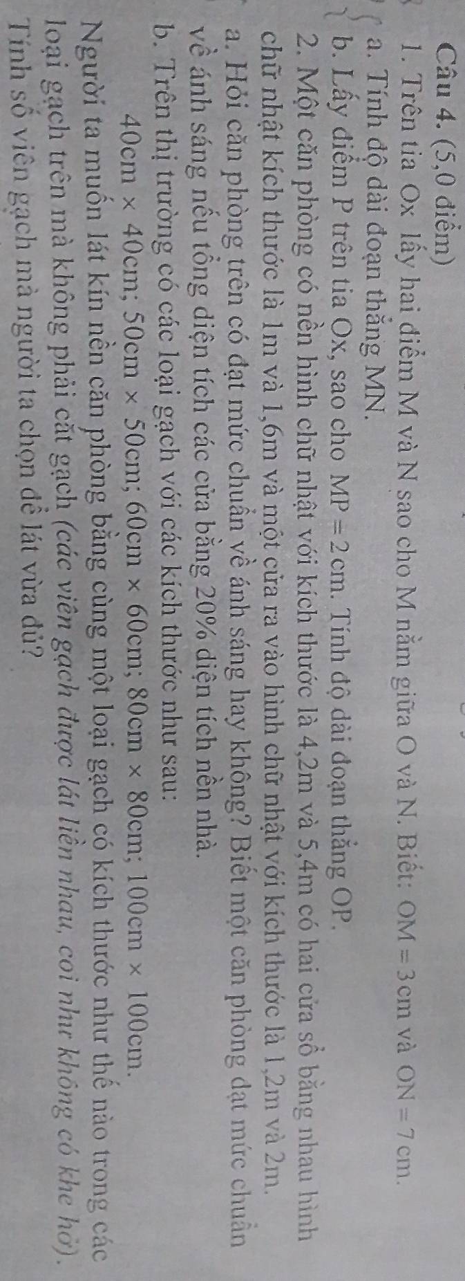 (5,0 điểm) 
1. Trên tia Ox lấy hai điểm M và N sao cho M nằm giữa O và N. Biết: OM=3cm và ON=7cm. 
a. Tính độ dài đoạn thắng MN. 
b. Lấy điểm P trên tia Ox, sao cho MP=2cm. Tính độ dài đoạn thắng OP. 
2. Một căn phòng có nền hình chữ nhật với kích thước là 4,2m và 5,4m có hai cửa sổ bằng nhau hình 
chữ nhật kích thước là 1m và 1,6m và một cửa ra vào hình chữ nhật với kích thước là 1,2m và 2m. 
a. Hỏi căn phòng trên có đạt mức chuẩn về ánh sáng hay không? Biết một căn phòng dạt mức chuẩn 
về ánh sáng nếu tổng diện tích các cửa bằng 20% diện tích nền nhà. 
b. Trên thị trường có các loại gạch với các kích thước như sau:
40cm* 40cm; 50cm* 50cm; 60cm* 60cm; 80cm* 80cm; 100cm* 100cm. 
Người ta muốn lát kín nền căn phòng bằng cùng một loại gạch có kích thước như thế nào trong các 
loại gạch trên mà không phải cắt gạch (các viên gạch được lát liên nhau, coi như không có khe hở). 
Tính số viên gạch mà người ta chọn để lát vừa đủ?