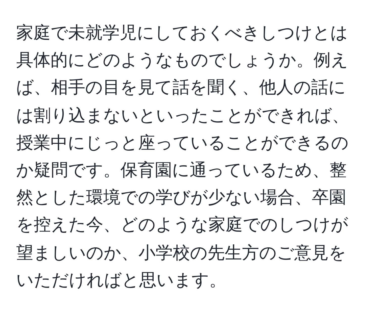 家庭で未就学児にしておくべきしつけとは具体的にどのようなものでしょうか。例えば、相手の目を見て話を聞く、他人の話には割り込まないといったことができれば、授業中にじっと座っていることができるのか疑問です。保育園に通っているため、整然とした環境での学びが少ない場合、卒園を控えた今、どのような家庭でのしつけが望ましいのか、小学校の先生方のご意見をいただければと思います。