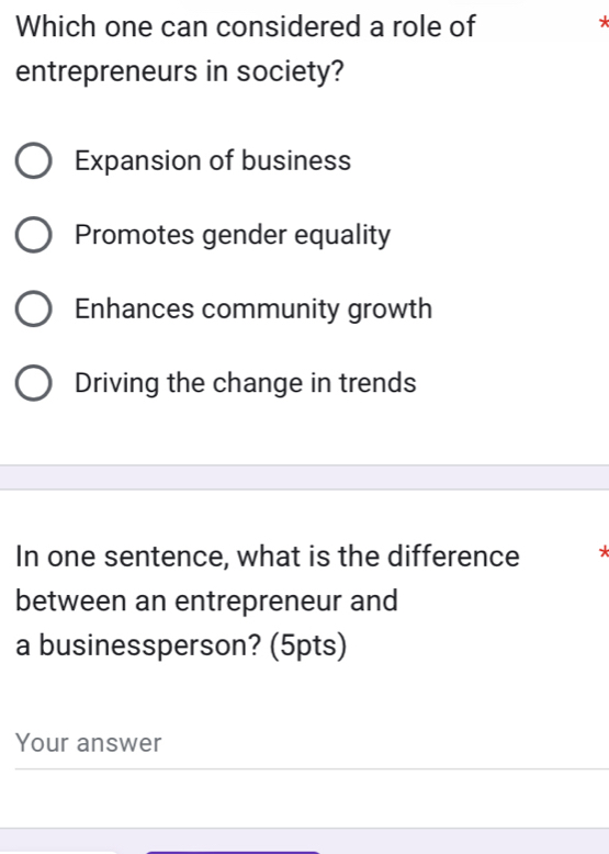 Which one can considered a role of
*
entrepreneurs in society?
Expansion of business
Promotes gender equality
Enhances community growth
Driving the change in trends
In one sentence, what is the difference *
between an entrepreneur and
a businessperson? (5pts)
Your answer