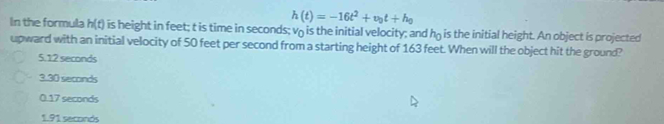 h(t)=-16t^2+v_0t+h_0
In the formula h(t) is height in feet; t is time in seconds; v is the initial velocity; and họ is the initial height. An object is projected
upward with an initial velocity of 50 feet per second from a starting height of 163 feet. When will the object hit the ground?
5.12 seconds
3.30 seconds
0.17 seconds
1.91 seconds