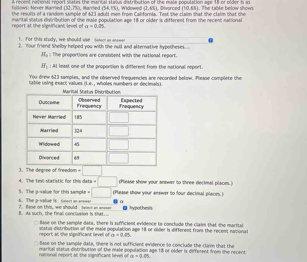 A recent national report states the marital status distribution of the male population age 18 or older is as
follows: Never Married (32.7% ) , Married (54.1% ) , Widowed (2.6% ) , Divorced (10.6% ). The table below shows
the results of a random sample of 623 adult men from California. Test the claim that the claim that the
marital status distribution of the male population age 18 or older is different from the recent national
report at the significant level of alpha =0.05.
1. For this study, we should use Select an answer
2. Your friend Shelby helped you with the null and alternative hypotheses...
H_0 : The proportions are consistent with the national report.
H_1 : At least one of the proportion is different from the national report.
You drew 623 samples, and the observed frequencies are recorded below. Please complete the
table using exact values (i.e., wholes numbers or decimals).
3. The degree of freedom =□
4. The test-statistic for this data =□ (Please show your answer to three decimal places.)
5. The p-value for this sample =□ (Please show your answer to four decimal places.)
6. The p-value is Select an answer α
7. Base on this, we should Select an answer hypothesis
8. As such, the final conclusion is that...
Base on the sample data, there is sufficient evidence to conclude the claim that the marital
status distribution of the male population age 18 or older is different from the recent national
report at the significant level of alpha =0.05.
Base on the sample data, there is not sufficient evidence to conclude the claim that the
marital status distribution of the male population age 18 or older is different from the recent
national report at the significant level of alpha =0.05.