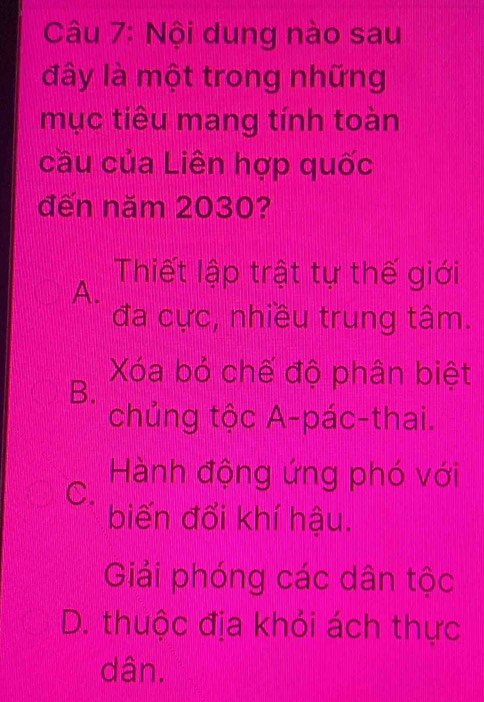 Nội dung nào sau
đây là một trong những
mục tiêu mang tính toàn
cầu của Liên hợp quốc
đến năm 2030?
A.
Thiết lập trật tự thế giới
đa cực, nhiều trung tâm.
B.
Xóa bỏ chế độ phân biệt
chủng tộc A-pác-thai.
C.
Hành động ứng phó với
biến đổi khí hậu.
Giải phóng các dân tộc
D. thuộc địa khỏi ách thực
dân.