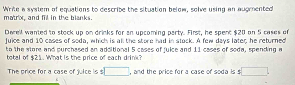 Write a system of equations to describe the situation below, solve using an augmented 
matrix, and fill in the blanks. 
Darell wanted to stock up on drinks for an upcoming party. First, he spent $20 on 5 cases of 
juice and 10 cases of soda, which is all the store had in stock. A few days later, he returned 
to the store and purchased an additional 5 cases of juice and 11 cases of soda, spending a 
total of $21. What is the price of each drink? 
The price for a case of juice is $□ , and the price for a case of soda is $ □.