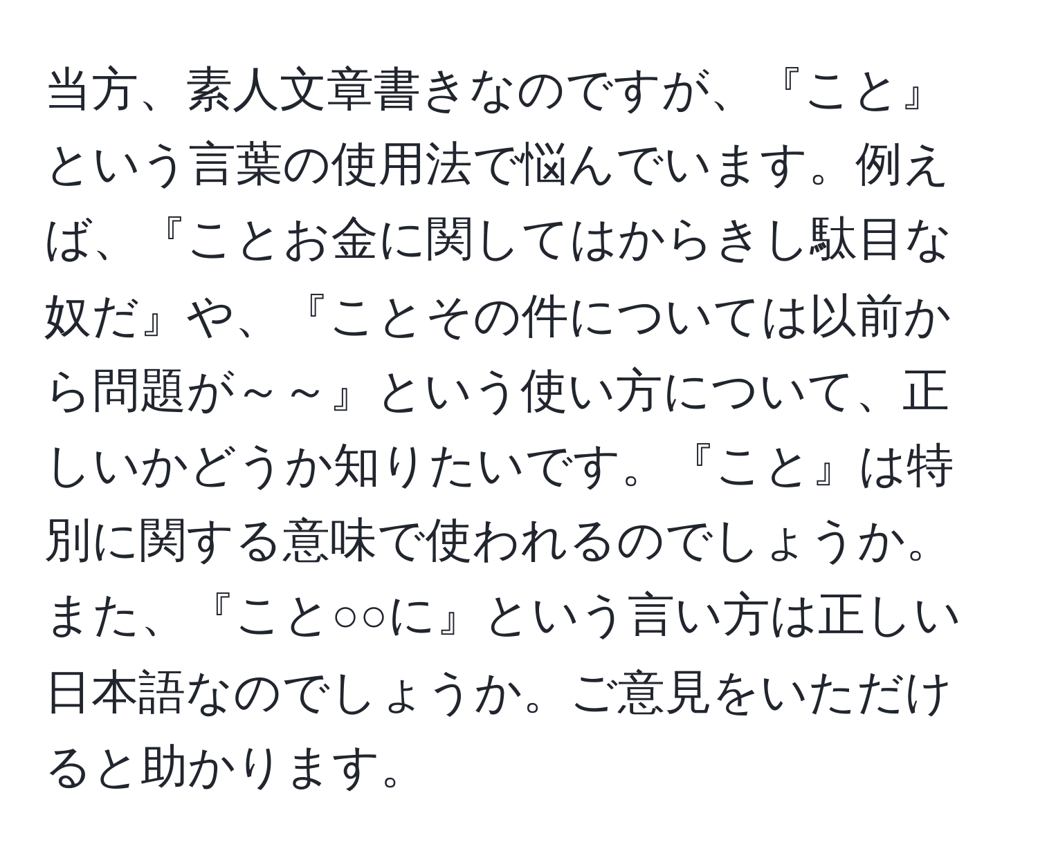 当方、素人文章書きなのですが、『こと』という言葉の使用法で悩んでいます。例えば、『ことお金に関してはからきし駄目な奴だ』や、『ことその件については以前から問題が～～』という使い方について、正しいかどうか知りたいです。『こと』は特別に関する意味で使われるのでしょうか。また、『こと○○に』という言い方は正しい日本語なのでしょうか。ご意見をいただけると助かります。