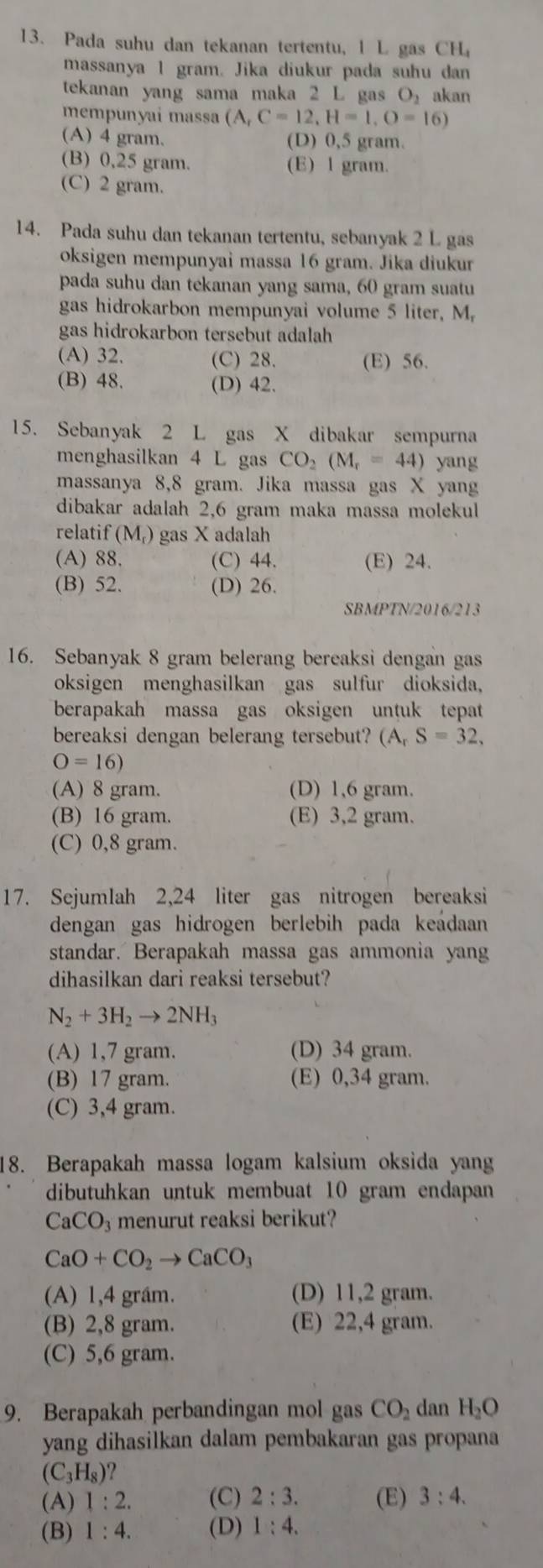 Pada suhu dan tekanan tertentu, 1 L gas CH_4
massanya 1 gram. Jika diukur pada suhu dan
tekanan yang sama maka 2 L gas O akan
mempunyai massa (A,C=12,H=1,O=16)
(A) 4 gram. (D) 0,5 gram.
(B) 0,25 gram. (E) l gram.
(C) 2 gram.
14. Pada suhu dan tekanan tertentu, sebanyak 2 L gas
oksigen mempunyai massa 16 gram. Jika diukur
pada suhu dan tekanan yang sama, 60 gram suatu
gas hidrokarbon mempunyai volume 5 liter, M.
gas hidrokarbon tersebut adalah
(A) 32. (C) 28. (E) 56.
(B) 48. (D) 42.
15. Sebanyak 2 L gas X dibakar sempurna
menghasilkan 4 L gas CO_2(M_r=44) yang
massanya 8,8 gram. Jika massa gas X yang
dibakar adalah 2,6 gram maka massa molekul
relatif (M_r) gas X adalah
(A) 88. (C) 44. (E) 24.
(B) 52. (D) 26.
SBMPTN/2016/213
16. Sebanyak 8 gram belerang bereaksi dengan gas
oksigen menghasilkan gas sulfur dioksida,
berapakah massa gas oksigen untuk tepat
bereaksi dengan belerang tersebut? (A_rS=32,
O=16)
(A) 8 gram. (D) 1,6 gram.
(B) 16 gram. (E) 3,2 gram.
(C) 0,8 gram.
17. Sejumlah 2,24 liter gas nitrogen bereaksi
dengan gas hidrogen berlebih pada keadaan
standar. Berapakah massa gas ammonia yang
dihasilkan dari reaksi tersebut?
N_2+3H_2to 2NH_3
(A) 1,7 gram. (D) 34 gram.
(B) 17 gram. (E) 0,34 gram.
(C) 3,4 gram.
18. Berapakah massa logam kalsium oksida yang
dibutuhkan untuk membuat 10 gram endapan
CaCO_3 menurut reaksi berikut?
CaO+CO_2to CaCO_3
(A) 1,4 grầm. (D) 11,2 gram.
(B) 2,8 gram. (E) 22,4 gram.
(C) 5,6 gram.
9. Berapakah perbandingan mol gas CO_2 dan H_2O
yang dihasilkan dalam pembakaran gas propana
(C_3H_8)
(A) 1:2. (C) 2:3. (E) 3:4.
(B) 1:4. (D) 1:4.