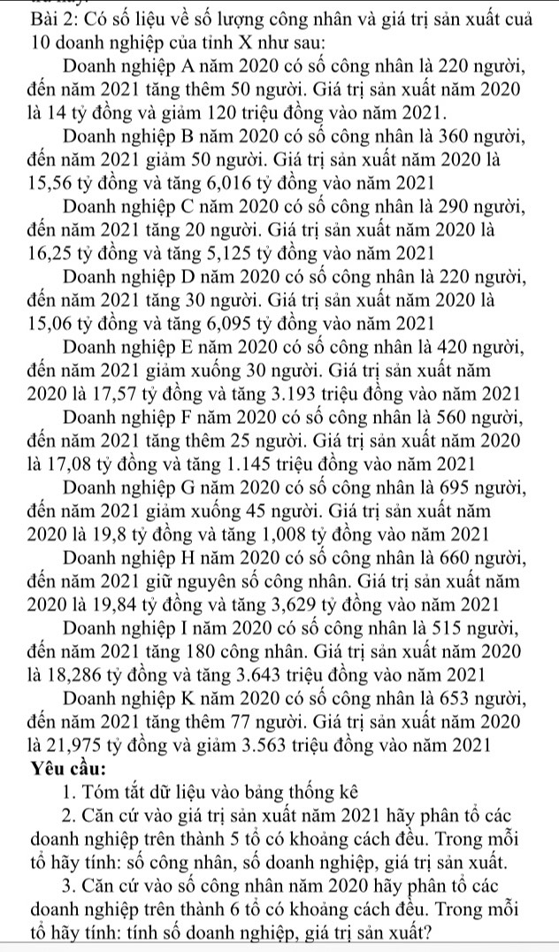 Có số liệu về số lượng công nhân và giá trị sản xuất cuả
10 doanh nghiệp của tỉnh X như sau:
Doanh nghiệp A năm 2020 có số công nhân là 220 người,
đến năm 2021 tăng thêm 50 người. Giá trị sản xuất năm 2020
là 14 tỷ đồng và giảm 120 triệu đồng vào năm 2021.
Doanh nghiệp B năm 2020 có số công nhân là 360 người,
đến năm 2021 giảm 50 người. Giá trị sản xuất năm 2020 là
15,56 tỷ đồng và tăng 6,016 tỷ đồng vào năm 2021
Doanh nghiệp C năm 2020 có số công nhân là 290 người,
đến năm 2021 tăng 20 người. Giá trị sản xuất năm 2020 là
16,25 tỷ đồng và tăng 5,125 tỷ đồng vào năm 2021
Doanh nghiệp D năm 2020 có số công nhân là 220 người,
đến năm 2021 tăng 30 người. Giá trị sản xuất năm 2020 là
15,06 tỷ đồng và tăng 6,095 tỷ đồng vào năm 2021
Doanh nghiệp E năm 2020 có số công nhân là 420 người,
đến năm 2021 giảm xuống 30 người. Giá trị sản xuất năm
2020 là 17,57 tỷ đồng và tăng 3.193 triệu đồng vào năm 2021
Doanh nghiệp F năm 2020 có số công nhân là 560 người,
đến năm 2021 tăng thêm 25 người. Giá trị sản xuất năm 2020
là 17,08 tỷ đồng và tăng 1.145 triệu đồng vào năm 2021
Doanh nghiệp G năm 2020 có số công nhân là 695 người,
đến năm 2021 giảm xuống 45 người. Giá trị sản xuất năm
2020 là 19,8 tỷ đồng và tăng 1,008 tỷ đồng vào năm 2021
Doanh nghiệp H năm 2020 có số công nhân là 660 người,
đến năm 2021 giữ nguyên số công nhân. Giá trị sản xuất năm
2020 là 19,84 tỷ đồng và tăng 3,629 tỷ đồng vào năm 2021
Doanh nghiệp I năm 2020 có số công nhân là 515 người,
đến năm 2021 tăng 180 công nhân. Giá trị sản xuất năm 2020
là 18,286 tỷ đồng và tăng 3.643 triệu đồng vào năm 2021
Doanh nghiệp K năm 2020 có số công nhân là 653 người,
đến năm 2021 tăng thêm 77 người. Giá trị sản xuất năm 2020
là 21,975 tỷ đồng và giảm 3.563 triệu đồng vào năm 2021
Yêu cầu:
1. Tóm tắt dữ liệu vào bảng thống kê
2. Căn cứ vào giá trị sản xuất năm 2021 hãy phân tổ các
doanh nghiệp trên thành 5 tổ có khoảng cách đều. Trong mỗi
tố hãy tính: số công nhân, số doanh nghiệp, giá trị sản xuất.
3. Căn cứ vào số công nhân năm 2020 hãy phân tổ các
doanh nghiệp trên thành 6 tổ có khoảng cách đều. Trong mỗi
tổ hãy tính: tính số doanh nghiệp, giá trị sản xuất?