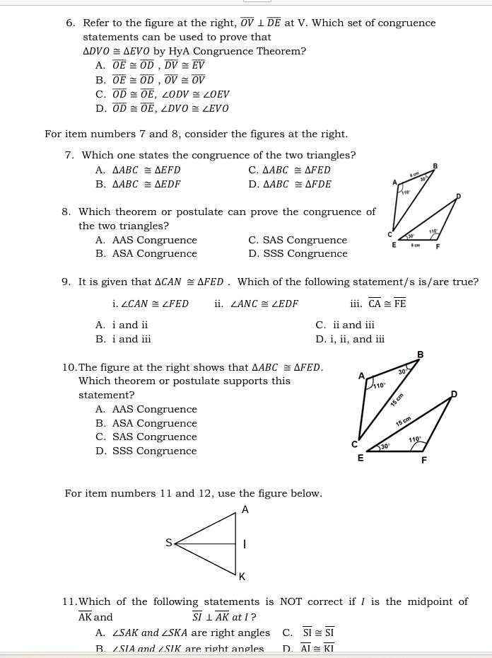 Refer to the figure at the right, overline OV⊥ overline DE at V. Which set of congruence
statements can be used to prove that
△ DVO≌ △ EVO by HyA Congruence Theorem?
A. overline OE≌ overline OD,overline DV≌ overline EV
B. overline OE≌ overline OD,overline OV≌ overline OV
C. overline OD≌ overline OE,∠ ODV≌ ∠ OEV
D. overline OD≌ overline OE,∠ DVO≌ ∠ EVO
For item numbers 7 and 8, consider the figures at the right.
7. Which one states the congruence of the two triangles?
A. △ ABC≌ △ EFD C. △ ABC≌ △ FED
B. △ ABC≌ △ EDF D. △ ABC≌ △ FDE
8. Which theorem or postulate can prove the congruence of
the two triangles?
A. AAS Congruence C. SAS Congruence
B. ASA Congruence D. SSS Congruence 
9. It is given that △ CAN≌ △ FED. Which of the following statement/s is/are true?
i. ∠ CAN≌ ∠ FED ii. ∠ ANC≌ ∠ EDF iii. overline CA≌ overline FE
A. i and ii C. ii and iii
B. i and iii D. i, ii, and iii
10.The figure at the right shows that △ ABC≌ △ FED.
Which theorem or postulate supports this 
statement?
A. AAS Congruence
B. ASA Congruence
C. SAS Congruence
D. SSS Congruence
For item numbers 11 and 12, use the figure below.
11.Which of the following statements is NOT correct if I is the midpoint of
overline AK and overline SI⊥ overline AK at I ?
A. ∠ SAK and ∠ SKA are right angles C. overline SI≌ overline SI
B. ∠ SIA and ∠ SIK are right angles D. overline AI≌ overline KI