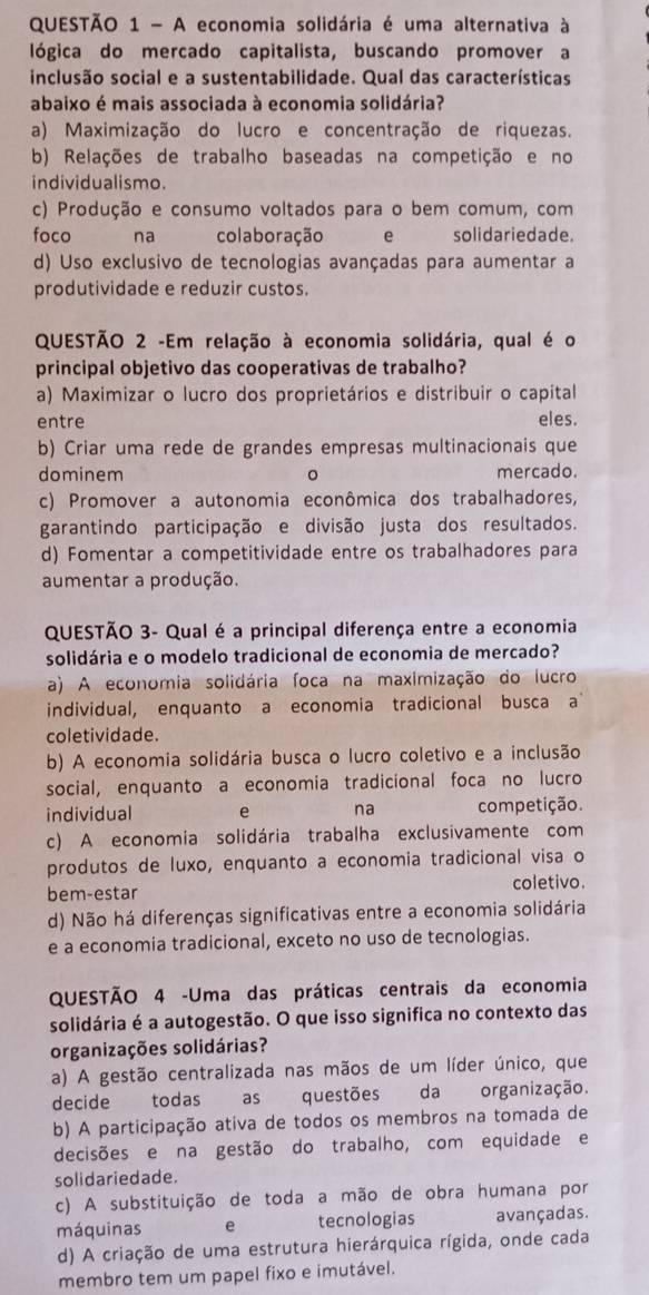 A economia solidária é uma alternativa à
lógica do mercado capitalista, buscando promover a
inclusão social e a sustentabilidade. Qual das características
abaixo é mais associada à economia solidária?
a) Maximização do lucro e concentração de riquezas.
b) Relações de trabalho baseadas na competição e no
individualismo.
c) Produção e consumo voltados para o bem comum, com
foco na colaboração e solidariedade.
d) Uso exclusivo de tecnologias avançadas para aumentar a
produtividade e reduzir custos.
QUESTÃO 2 -Em relação à economia solidária, qual é o
principal objetivo das cooperativas de trabalho?
a) Maximizar o lucro dos proprietários e distribuir o capital
entre eles.
b) Criar uma rede de grandes empresas multinacionais que
dominem mercado.
。
c) Promover a autonomia econômica dos trabalhadores,
garantindo participação e divisão justa dos resultados.
d) Fomentar a competitividade entre os trabalhadores para
aumentar a produção.
QUESTÃO 3- Qual é a principal diferença entre a economia
solidária e o modelo tradicional de economia de mercado?
a) A economia solidária foca na maximização do lucro
individual, enquanto a economia tradicional busca a 
coletividade.
b) A economia solidária busca o lucro coletivo e a inclusão
social, enquanto a economia tradicional foca no lucro
individual e na competição.
c) A economia solidária trabalha exclusivamente com
produtos de luxo, enquanto a economia tradicional visa o
bem-estar coletivo.
d) Não há diferenças significativas entre a economia solidária
e a economia tradicional, exceto no uso de tecnologias.
QUESTÃO 4 -Uma das práticas centrais da economia
solidária é a autogestão. O que isso significa no contexto das
organizações solidárias?
a) A gestão centralizada nas mãos de um líder único, que
decide todas as questões da organização.
b) A participação ativa de todos os membros na tomada de
decisões e na gestão do trabalho, com equidade e
solidariedade.
c) A substituição de toda a mão de obra humana por
máquinas e tecnologias avançadas.
d) A criação de uma estrutura hierárquica rígida, onde cada
membro tem um papel fixo e imutável.