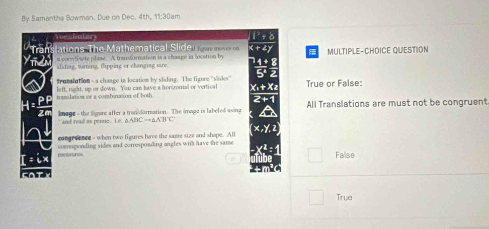 By Samantha Bowman. Due on Dec. 4th, 11:30am 
loeshulary
Trans slations The Mathematical Slider more moves on  (1+8)/x+2y 
Yindn a cocndviate plane. A transformation is a change in location by MULTIPLE-CHOICE QUESTION
sliding, turning, flipping or changing size.
 4/5^4  8/2 
franslution - a change in location by sliding. The figure “slides”
left, right, up or down. You can have a horizontal or vertical frac x_1+x_22+1 True or False:
x translation or a combination of both.
All Translations are must not be congruent
lmage - the figure after a transformation. The image is labeled using
and read as prime. i.e △ ABCto △ A'B'C'
congreence - when two figures have the same size and shape. All
corresponding sides and corresponding angles with have the same
=ix measures.
p
False
FOTX
True