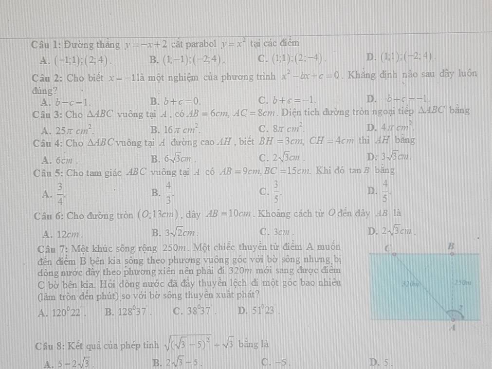 Đường thăng y=-x+2 cat parabol y=x^2 tại các điểm
A. (-1;1);(2;4). B. (1;-1);(-2;4). C. (1;1);(2;-4). D. (1;1);(-2;4).
Câu 2: Cho biết x=-11a một nghiệm của phương trình x^2-bx+c=0. Khăng định nào sau đây luôn
đúng?
A. b-c=1. B. b+c=0. C. b+c=-1. D. -b+c=-1.
Câu 3: Cho △ ABC vuông tại A,c6AB=6cm,AC=8cm. Diện tich đường tròn ngoại tiếp △ ABC bằng
A. 25π cm^2. B. 16π cm^2. C. 8π cm^2. D. 4π cm^2.
Câu 4: Cho △ ABC vuông tại A đường caoAH , biết BH=3cm,CH=4cm thì AH bằng
A. 6cm .
B. 6sqrt(3)cm. C. 2sqrt(3)cm. D: 3sqrt(3)cm.
Câu 5: Cho tam giác ABC vuông tại A có AB=9cm,BC=15cm. Khi đó tan B bǎng
A.  3/4 .  4/3 .  3/5 . D.  4/5 .
B.
C.
Câu 6: Cho đường tròn (O;13cm) , dây AB=10cm. Khoảng cách từ O đến dây AB là
A. 12cm . B. 3sqrt(2)cm. C. 3cm . D. 2sqrt(3)cm.
Câu 7: Một khúc sông rộng 250m. Một chiếc thuyền từ điểm A muốn
đến điểm B bên kia sông theo phương vuông góc với bờ sông nhưng bị
đòng nước đầy theo phương xiên nên phải đi 320m mới sang được điểm
C bờ bên kia. Hỏi đòng nước đã đầy thuyển lệch đi một góc bao nhiêu
(làm tròn đến phút) so với bờ sông thuyển xuất phát?
A. 120°22'. B. 128°37'. C. 38°37 D. 51°23'.
Câu 8: Kết quả của phép tỉnh sqrt((sqrt 3)-5)^2+sqrt(3) bǎng là
A. 5-2sqrt(3). B. 2sqrt(3)-5. C. -5. D. 5 .