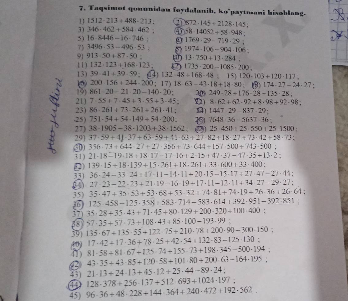 Taqsimot qonunidan foydalanib, ko’paytmani hisoblang.
1) 1512· 213+488· 213 2) 872· 145+2128· 145
3) 346· 462+584· 462 ④ 58· 14052+58· 948
5) 16· 8446-16· 746. a 1769· 29-719· 29;
7) 3496· 53-496· 53 D 1974· 106-904· 106;
9) 913· 50+87· 50
13· 750+13· 284:
11) 132· 123+168· 123; 1735· 200-1085· 200;
13) 39· 41+39· 59. () 132· 48+168· 48 : 15 120· 103+120· 117:
200· 156+244· 200;17)18· 63-43· 18+18· 80 (8) 174· 27-24· 27;
19) 861· 20-21· 20-140· 20; 20 249· 28+176· 28-135· 28;
21) 7· 55+7· 45+3· 55+3· 45 D) 8· 62+62· 92+8· 98+92· 98;
23) 86· 261+73· 261+261· 41 ) 1447· 29-837· 29 :
25) 751· 54+54· 149+54· 200: 7648· 36-5637· 36;
27) 38· 1905-38· 1203+38· 1562 2 25· 450+25· 550+25· 1500
29) 37· 59+4J· 37+63· 59+41· 63+27· 82+18· 27+73· 42+58· 73
⑩ 356· 73+644· 27+27· 356+73· 644+157· 500+743· 500
31) 21· 18-19· 18+18· 17-17· 16+2· 15+47· 37-47· 35+13· 2;
) 139· 15+18· 139+15· 261+18· 261+33· 600+33· 400
33) 36· 24-33· 24+17· 11-14· 11+20· 15-15· 17+27· 47-27· 44
27· 23-22· 23+21· 19-16· 19+17· 11-12· 11+34· 27-29· 27;
35) 35· 47+35· 53+53· 68+53· 32+74· 81+74· 19+26· 36+26· 64;
125· 458-125· 358+583· 714-583· 614+392· 951-392· 851
37) 35· 28+35· 43+71· 45+80· 129+200· 320+100· 400;
58 57· 35+57· 73+108· 43+85· 100-193· 99:
39) 135· 67+135· 55+122· 75+210· 78+200· 90-300· 150 :
40) 17· 42+17· 36+78· 25+42· 54+132· 83-125· 130;
41) 81· 58+81· 67+125· 74+155· 73+198· 345-500· 194
43· 35+43· 85+120· 58+101· 80+200· 63-164· 195 :
43) 21· 13+24· 13+45· 12+25· 44-89· 24
④ 128· 378+256· 137+512· 693+1024· 197 :
45) 96· 36+48· 228+144· 364+240· 472+192· 562.