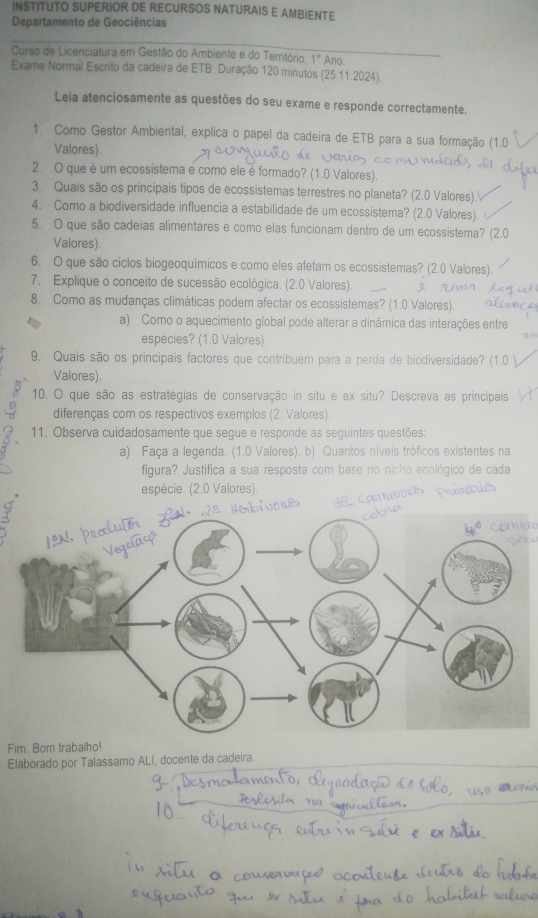 INSTITUTO SUPERIOR DE RECURSOS NATURAIS E AMBIENTE
Departamento de Geociências
Curso de Licenciatura em Gestão do Ambiente e do Território 1° Ano
Exame Normal Escrito da cadeira de ETB: Duração 120 minutos (25 11.2024)
Leia atenciosamente as questões do seu exame e responde correctamente.
1. Como Gestor Ambiental, explica o papel da cadeira de ETB para a sua formação
Valores).
2. O que é um ecossistema e como ele é formado? (1.0 Valores).
3. Quais são os principais tipos de ecossistemas terrestres no planeta? (2.0 Valores).
4. Como a biodiversidade influencia a estabilidade de um ecossistema? (2.0 Valores).
5. O que são cadeias alimentares e como elas funcionam dentro de um ecossistema? (2.
Valores)
6. O que são ciclos biogeoquímicos e como eles afetam os ecossistemas? (2.0 Valores).
7. Explique o conceito de sucessão ecológica, (2.0 Valores).
8. Como as mudanças climáticas podem afectar os ecossistemas? (1.0 Valores).
a) Como o aquecimento global pode alterar a dinâmica das interações entre
espécies? (1.0 Valores)
9. Quais são os principais factores que contribuem para a perda de biodiversidade? (1.0
Valores).
10. O que são as estratégias de conservação in situ e ex situ? Descreva as principais
diferenças com os respectivos exemplos (2. Valores).
11. Observa cuidadosamente que segue e responde as seguintes questões:
a) Faça a legenda. (1.0 Valores). b) Quantos níveis tróficos existentes na
figura? Justifica a sua resposta com base no nicho ecológico de cada
espécie. (2.0 Valores).
Comde
Fim. Bom trabalho!
Elaborado por Talassamo ALI, docente da cadeira.