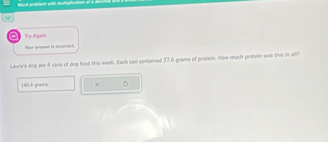 Word problem with multiplication of a decimal ahi 
Try Again 
Your answer is incorrect. 
Laura's dog ate 4 cans of dog food this week. Each can contained 37,6 grams of protein. How much protein was this in all?
146.4 grams × 5