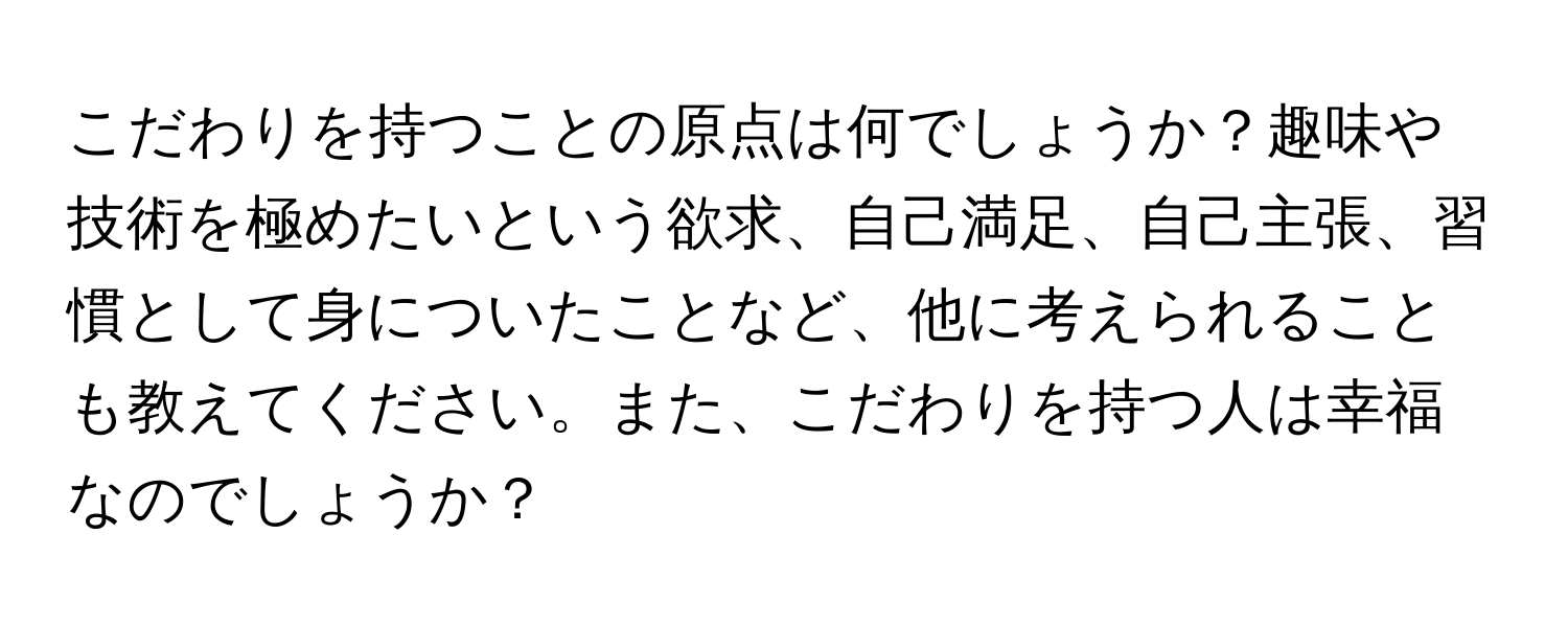 こだわりを持つことの原点は何でしょうか？趣味や技術を極めたいという欲求、自己満足、自己主張、習慣として身についたことなど、他に考えられることも教えてください。また、こだわりを持つ人は幸福なのでしょうか？