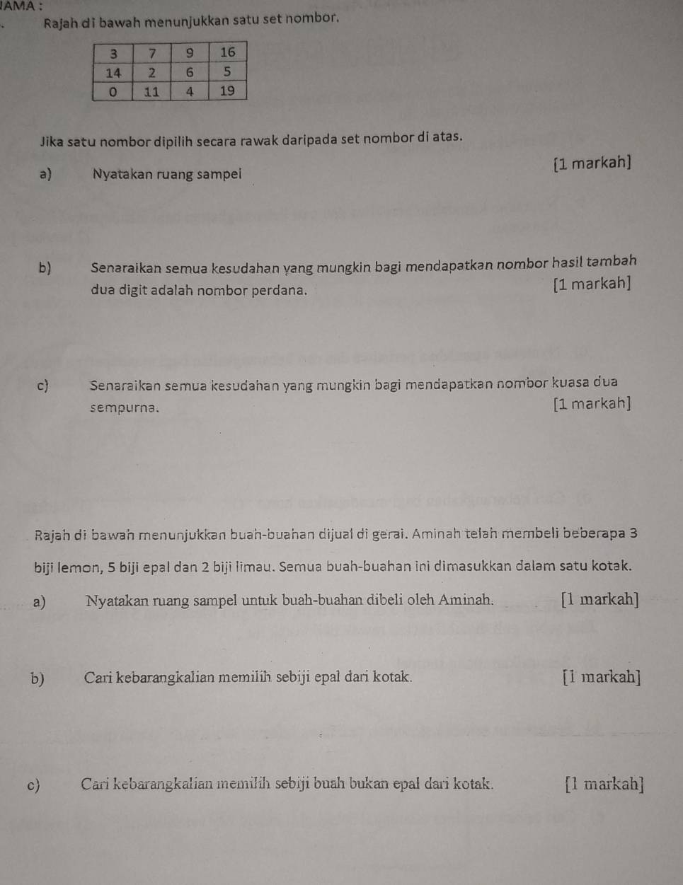 IAMA : 
Rajah di bawah menunjukkan satu set nombor. 
Jika satu nombor dipilih secara rawak daripada set nombor di atas. 
a) Nyatakan ruang sampei [1 markah] 
b) Senaraikan semua kesudahan yang mungkin bagi mendapatkan nombor hasil tambah 
dua digit adalah nombor perdana. [1 markah] 
c) Senaraikan semua kesudahan yang mungkin bagi mendapatkan nombor kuasa dua 
sempurna. [1 markah] 
Rajah di bawah menunjukkan buah-buahan dijual di gerai. Aminah telah membeli beberapa 3
biji Iemon, 5 biji epal dan 2 biji Iimau. Semua buah-buahan ini dimasukkan dalam satu kotak. 
a) Nyatakan ruang sampel untuk buah-buahan dibeli oleh Aminah. [l markah] 
b) Cari kebarangkalian memilih sebiji epal dari kotak. [l markah] 
c) Cari kebarangkalian memilih sebiji buah bukan epal dari kotak. [1 markah]