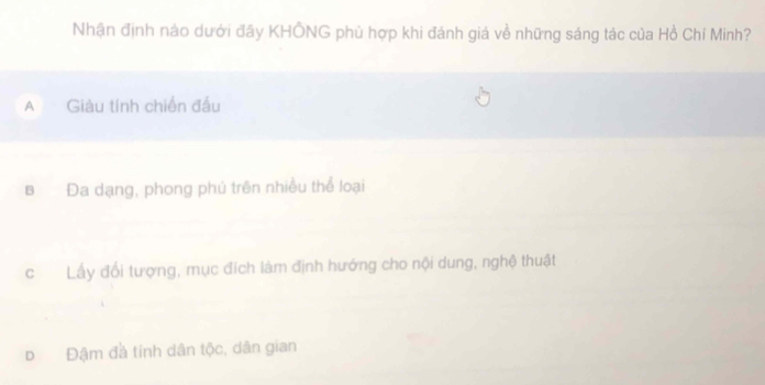 Nhận định nào dưới đây KHÔNG phù hợp khi đánh giá về những sáng tác của Hồ Chí Minh?
A Giàu tính chiến đấu
B Đa dạng, phong phủ trên nhiều thể loại
cLấy đổi tượng, mục đích làm định hướng cho nội dung, nghệ thuật
D Đậm đà tinh dân tộc, dân gian