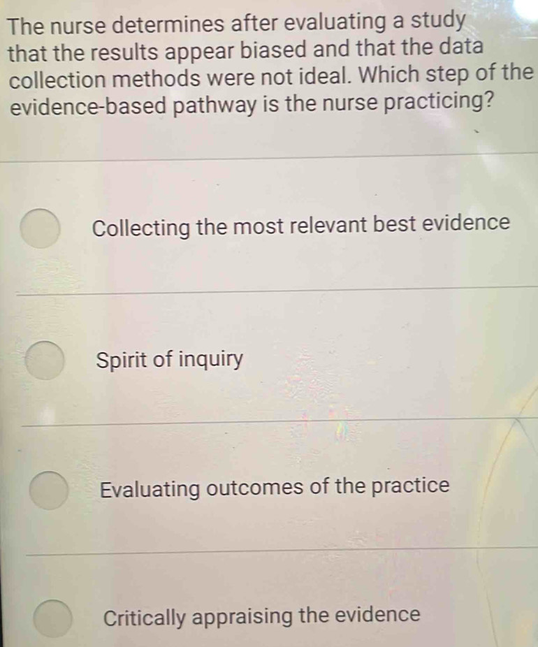 The nurse determines after evaluating a study
that the results appear biased and that the data
collection methods were not ideal. Which step of the
evidence-based pathway is the nurse practicing?
Collecting the most relevant best evidence
Spirit of inquiry
Evaluating outcomes of the practice
Critically appraising the evidence