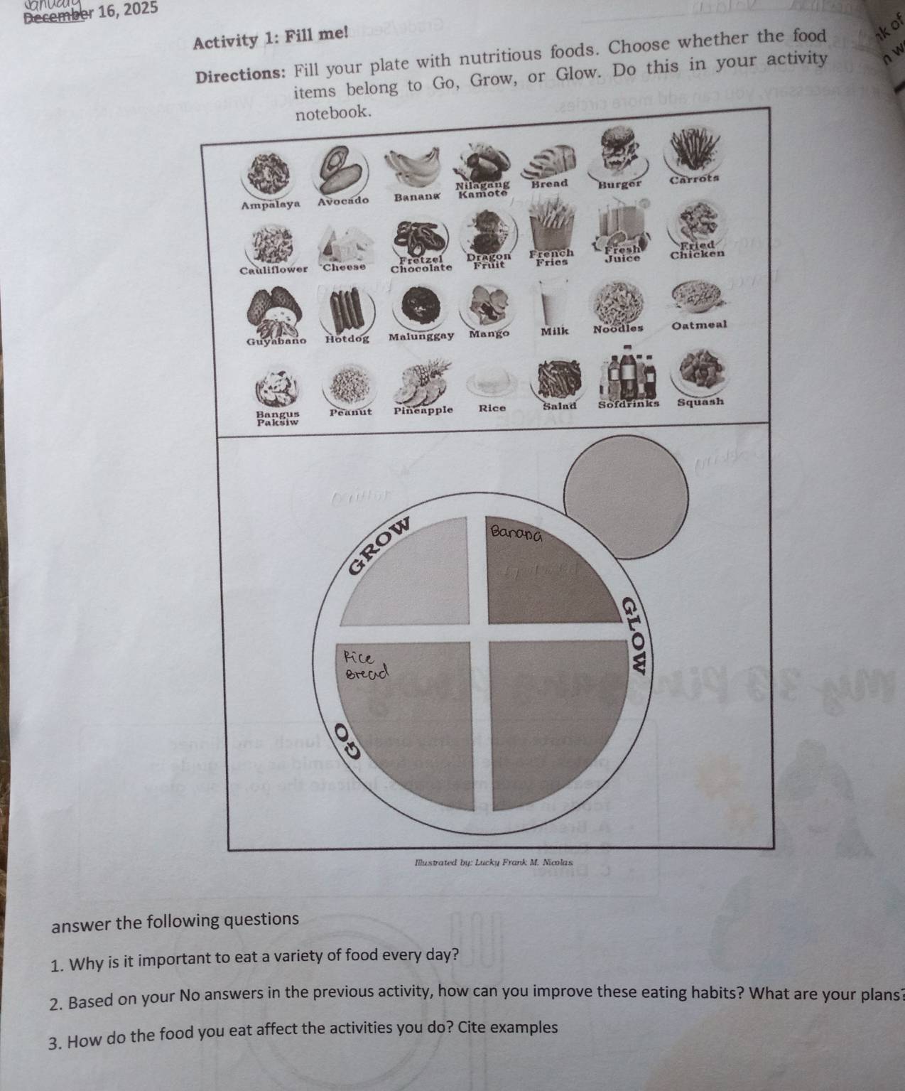 December 16, 2025 
Activity 1: Fill me! 
Directions: Fill your plate with nutritious foods. Choose whether the food kof 
items belong to Go, Grow, or Glow. Do this in your activity n w 
answer the following questions 
1. Why is it important to eat a variety of food every day? 
2. Based on your No answers in the previous activity, how can you improve these eating habits? What are your plans 
3. How do the food you eat affect the activities you do? Cite examples