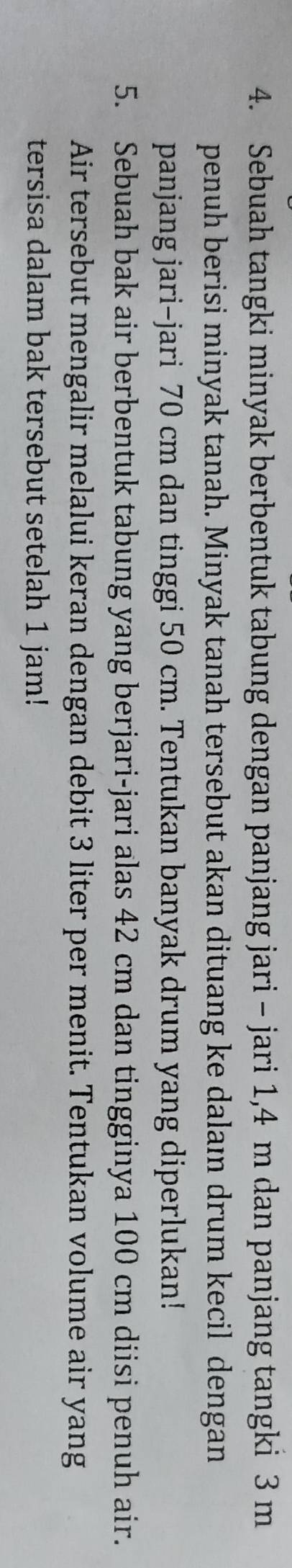 Sebuah tangki minyak berbentuk tabung dengan panjang jari - jari 1,4 m dan panjang tangki 3 m
penuh berisi minyak tanah. Minyak tanah tersebut akan dituang ke dalaı drum kecil dengan 
panjang jari-jari 70 cm dan tinggi 50 cm. Tentukan banyak drum yang diperlukan! 
5. Sebuah bak air berbentuk tabung yang berjari-jari alas 42 cm dan tingginya 100 cm diisi penuh air. 
Air tersebut mengalir melalui keran dengan debit 3 liter per menit. Tentukan volume air yang 
tersisa dalam bak tersebut setelah 1 jam!