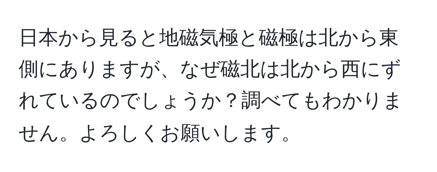 日本から見ると地磁気極と磁極は北から東側にありますが、なぜ磁北は北から西にずれているのでしょうか？調べてもわかりません。よろしくお願いします。