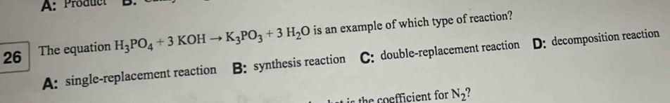 A: Product 
26 The equation H_3PO_4+3KOHto K_3PO_3+3H_2O is an example of which type of reaction?
A: single-replacement reaction B: synthesis reaction C: double-replacement reaction D: decomposition reaction
the coefficient for N_2