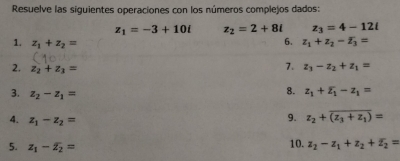 Resuelve las siguientes operaciones con los números complejos dados:
z_1=-3+10i z_2=2+8i z_3=4-12i
6. 
1. z_1+z_2= z_1+z_2-overline z_3=
2. z_2+z_3=
7. z_3-z_2+z_1=
3. z_2-z_1=
8. z_1+overline z_1-z_1=
4. z_1-z_2=
9. z_2+overline (z_3+z_1)=
5. z_1-overline z_2= 10. z_2-z_1+z_2+overline z_2=