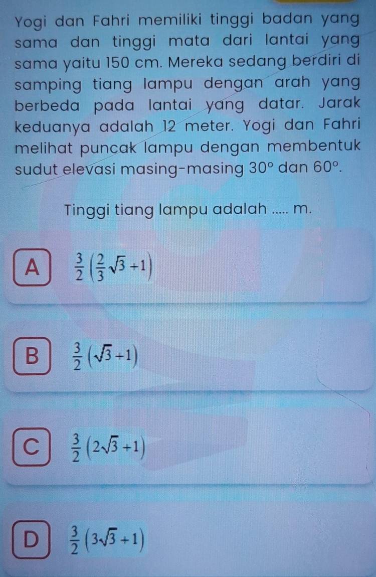 Yogi dan Fahri memiliki tinggi badan yan
sama dan tinggi mata dari lantai yang .
sama yaitu 150 cm. Mereka sedang berdiri di
samping tiang lampu dengan arah yang .
berbeda pada lantai yang datar. Jarak
keduanya adalah 12 meter. Yogi dan Fahri
melihat puncak lampu dengan membentuk 
sudut elevasi masing-masing 30° dan 60°. 
Tinggi tiang lampu adalah ..... m.
A  3/2 ( 2/3 sqrt(3)+1)
B  3/2 (sqrt(3)+1)
C  3/2 (2sqrt(3)+1)
D  3/2 (3sqrt(3)+1)