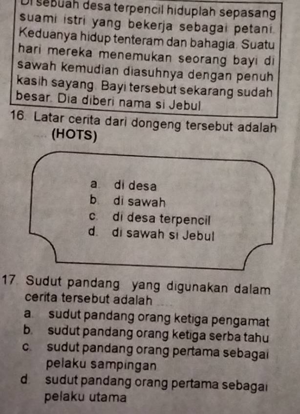 seßüah desa terpencil hiduplah sepasang
suami istri yang bekerja sebagai petani.
Keduanya hidup tenteram dan bahagia. Suatu
hari mereka menemukan seorang bayi di
sawah kemudian diasuhnya dengan penuh
kasih sayang. Bayi tersebut sekarang sudah
besar. Dia diberi nama si Jebul
16. Latar cerita dari dongeng tersebut adalah
(HOTS)
a di desa
b di sawah
cdi desa terpencil
d. di sawah si Jebul
17 Sudut pandang yang digunakan dalam
cerita tersebut adalah
a sudut pandang orang ketiga pengamat
b sudut pandang orang ketiga serba tahu
c sudut pandang orang pertama sebaga
pelaku sampingan
d sudut pandang orang pertama sebagai
pelaku utama