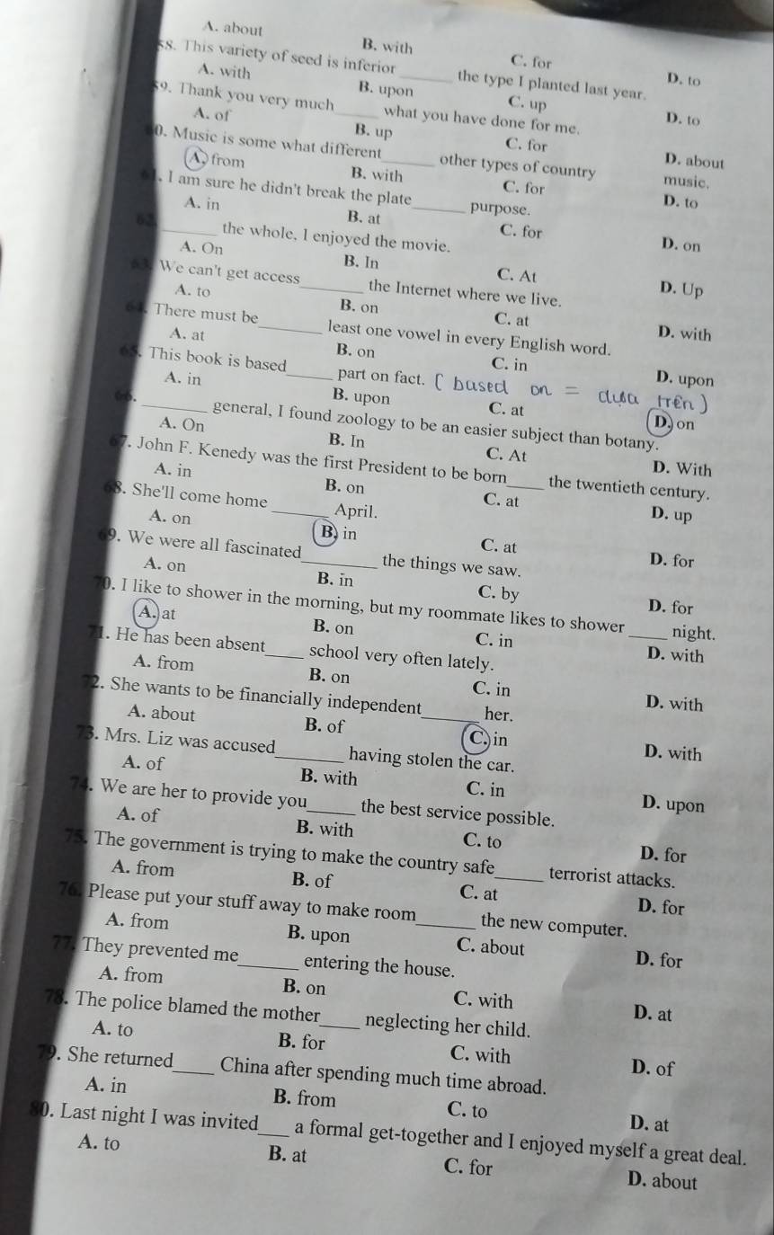 A. about B. with C. for
ss. This variety of seed is inferior _the type I planted last year.
D. to
A. with B. upon C. up
59. Thank you very much_ what you have done for me.
D. to
A. of B. up C. for
0. Music is some what different_ other types of country music.
D. about
A from B. with C. for
. I am sure he didn't break the plate_ purpose.
D. to
A. in B. at C. for
62_ the whole, I enjoyed the movie.
D. on
A. On B. In D. Up
C. At
s. We can't get access_ the Internet where we live.
A. to B. on C. at
64. There must be_ least one vowel in every English word.
D. with
A. at B. on
C. in
65. This book is based_ part on fact. [ bused Trên
A. in D. upon
B. upon C. at D. on
66._ general, I found zoology to be an easier subject than botany.
A. On B. In C. At
67. John F. Kenedy was the first President to be born_ the twentieth century.
A. in D. With
68. She'll come home _April.
B. on C. at D. up
A. on B, in
C. at
9. We were all fascinated_ the things we saw. D. for
A. on B. in C. by
D. for
70. I like to shower in the morning, but my roommate likes to shower _night.
A. at B. on C. in
1. He has been absent_ school very often lately.
D. with
A. from B. on C. in D. with
2. She wants to be financially independent _her.
A. about B. of C. in D. with
73. Mrs. Liz was accused_ having stolen the car.
A. of B. with C. in D. upon
74. We are her to provide you _the best service possible.
A. of B. with C. to D. for
75. The government is trying to make the country safe_ terrorist attacks.
A. from B. of C. at
D. for
76. Please put your stuff away to make room _the new computer.
A. from B. upon C. about
77. They prevented me_ entering the house.
D. for
A. from B. on C. with
D. at
78. The police blamed the mother_ neglecting her child.
A. to B. for C. with D. of
79. She returned_ China after spending much time abroad.
A. in B. from C. to D. at
30. Last night I was invited_ a formal get-together and I enjoyed myself a great deal.
A. to B. at C. for D. about